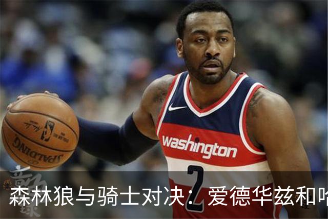 森林狼与骑士对决：爱德华兹和哈登领衔，伤病情况成关注焦点